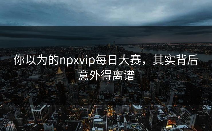 你以为的npxvip每日大赛，其实背后意外得离谱