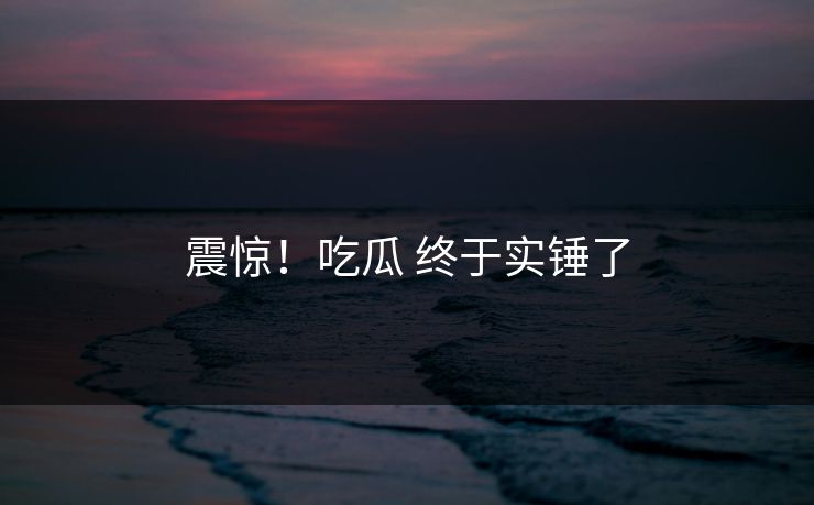 震惊！吃瓜 终于实锤了