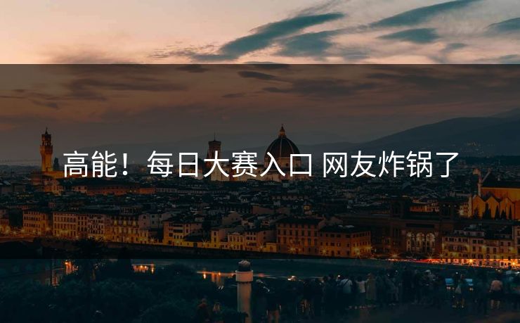 高能！每日大赛入口 网友炸锅了