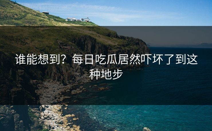 谁能想到？每日吃瓜居然吓坏了到这种地步