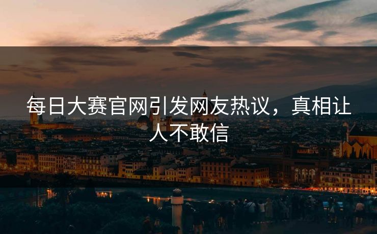 每日大赛官网引发网友热议，真相让人不敢信