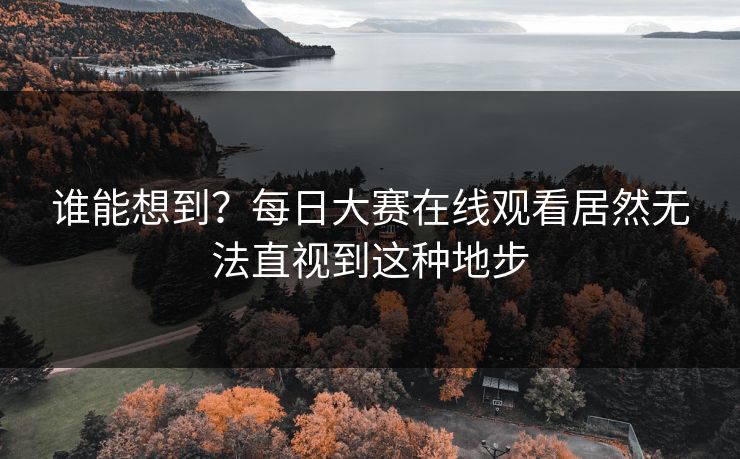 谁能想到？每日大赛在线观看居然无法直视到这种地步