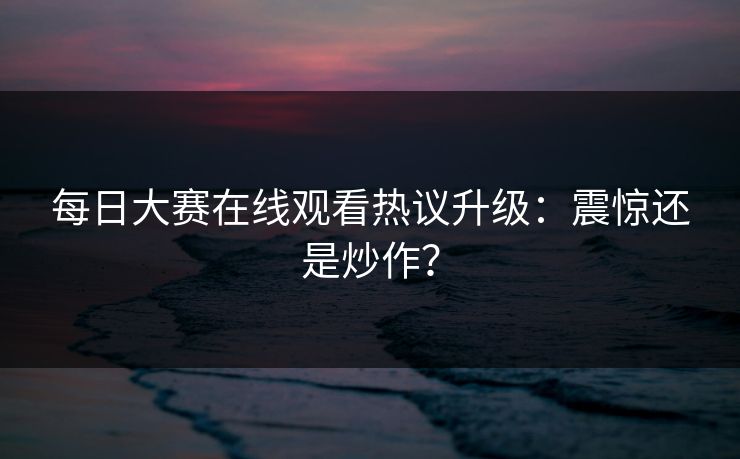 每日大赛在线观看热议升级：震惊还是炒作？