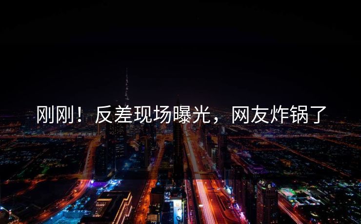 刚刚！反差现场曝光，网友炸锅了