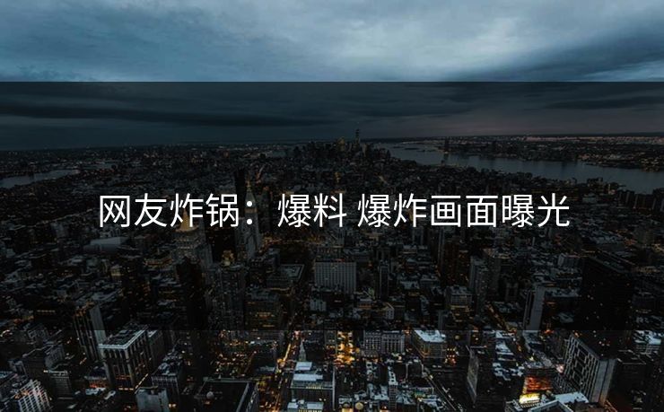 网友炸锅：爆料 爆炸画面曝光