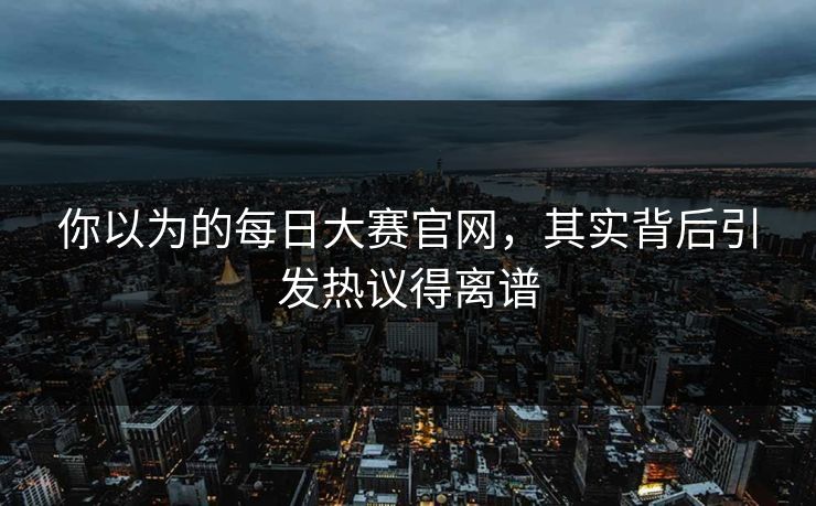你以为的每日大赛官网，其实背后引发热议得离谱