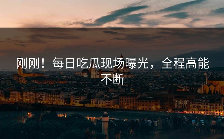刚刚！每日吃瓜现场曝光，全程高能不断