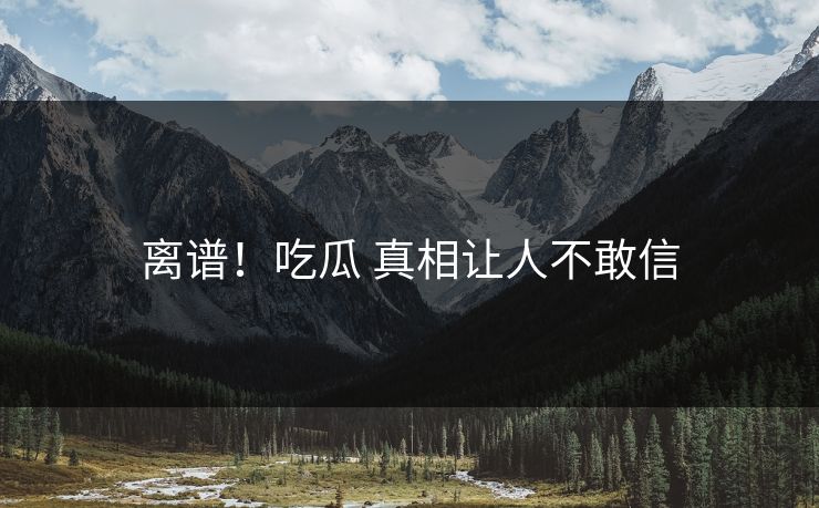 离谱！吃瓜 真相让人不敢信