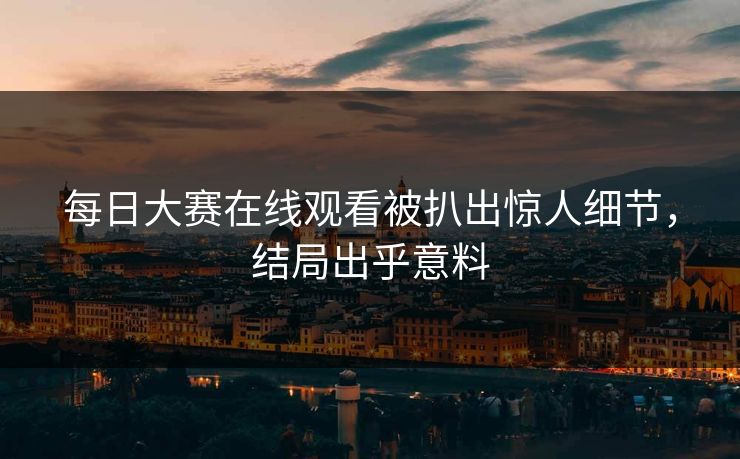 每日大赛在线观看被扒出惊人细节，结局出乎意料