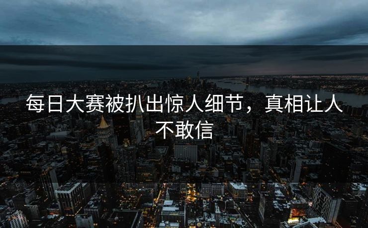 每日大赛被扒出惊人细节，真相让人不敢信