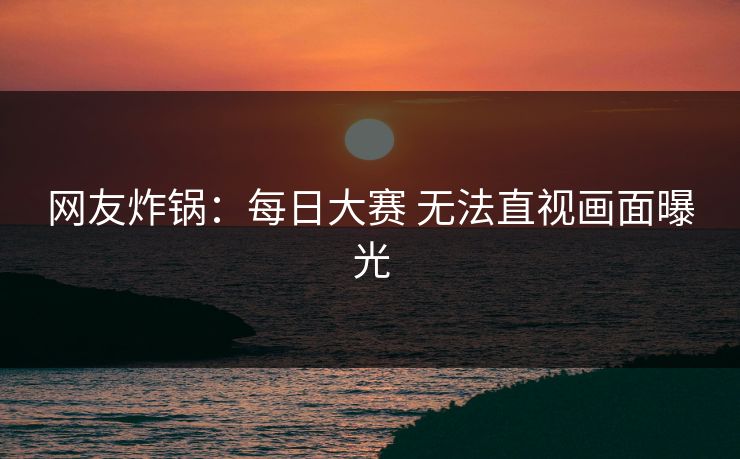 网友炸锅：每日大赛 无法直视画面曝光