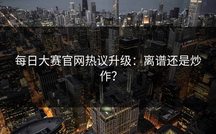 每日大赛官网热议升级：离谱还是炒作？