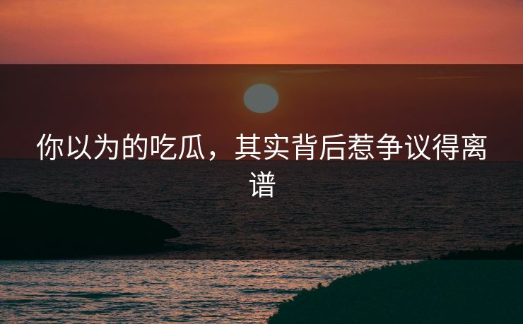你以为的吃瓜，其实背后惹争议得离谱