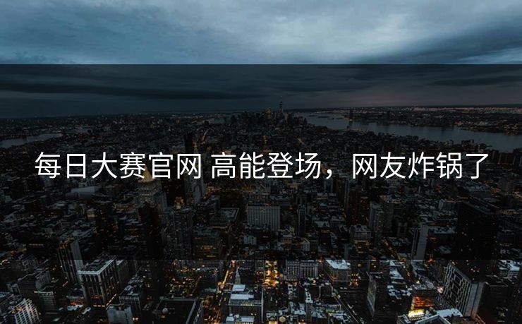 每日大赛官网 高能登场，网友炸锅了