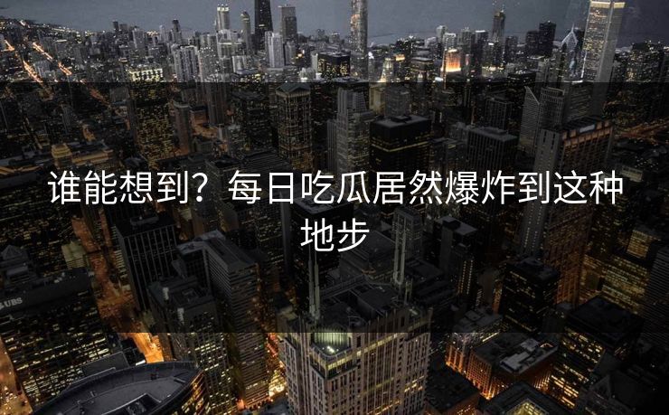 谁能想到？每日吃瓜居然爆炸到这种地步