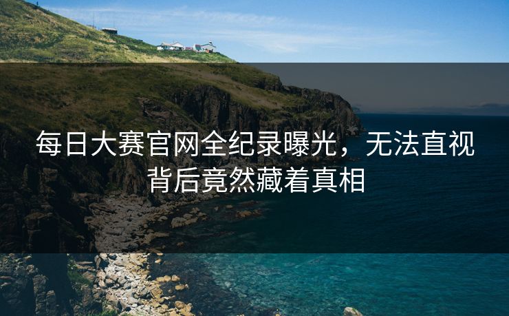 每日大赛官网全纪录曝光，无法直视背后竟然藏着真相