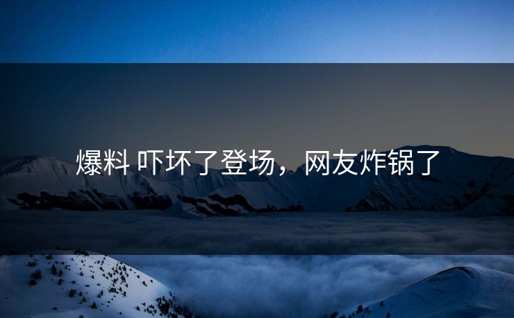 爆料 吓坏了登场，网友炸锅了