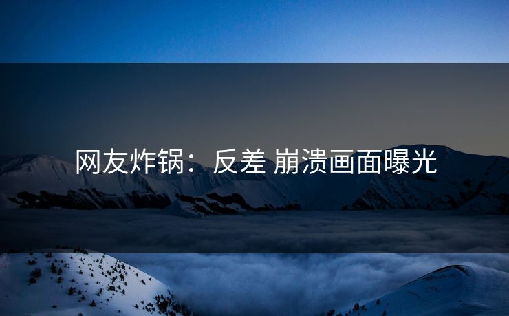 网友炸锅：反差 崩溃画面曝光