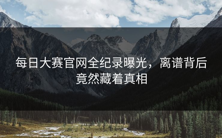 每日大赛官网全纪录曝光，离谱背后竟然藏着真相