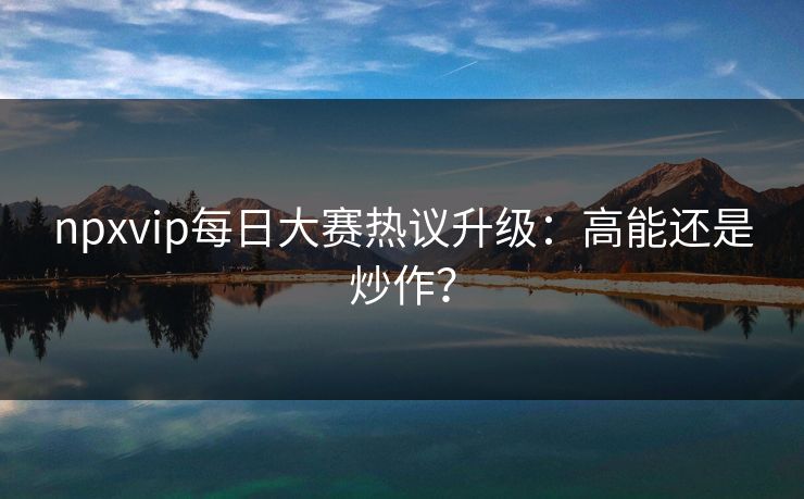npxvip每日大赛热议升级：高能还是炒作？