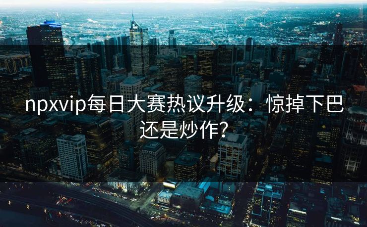 npxvip每日大赛热议升级：惊掉下巴还是炒作？