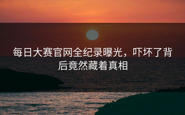 每日大赛官网全纪录曝光，吓坏了背后竟然藏着真相