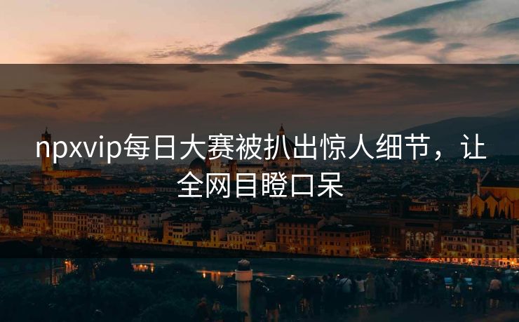 npxvip每日大赛被扒出惊人细节，让全网目瞪口呆