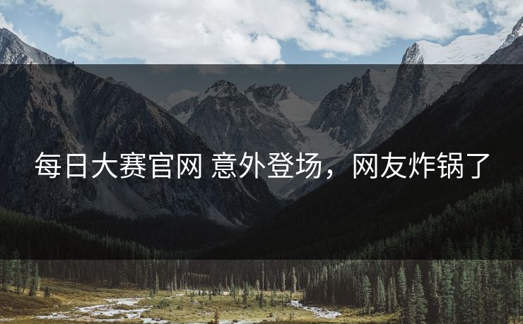 每日大赛官网 意外登场，网友炸锅了