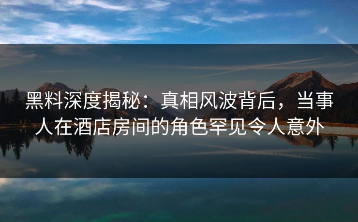 黑料深度揭秘：真相风波背后，当事人在酒店房间的角色罕见令人意外