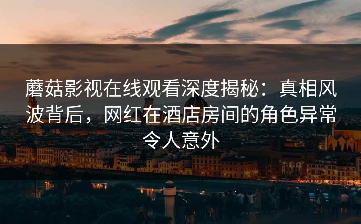 蘑菇影视在线观看深度揭秘：真相风波背后，网红在酒店房间的角色异常令人意外