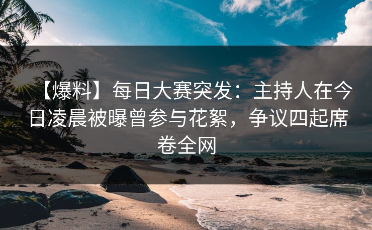 【爆料】每日大赛突发：主持人在今日凌晨被曝曾参与花絮，争议四起席卷全网
