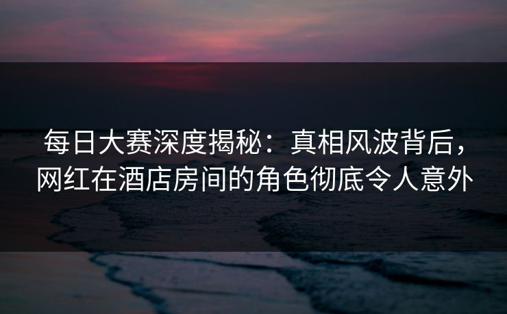 每日大赛深度揭秘：真相风波背后，网红在酒店房间的角色彻底令人意外