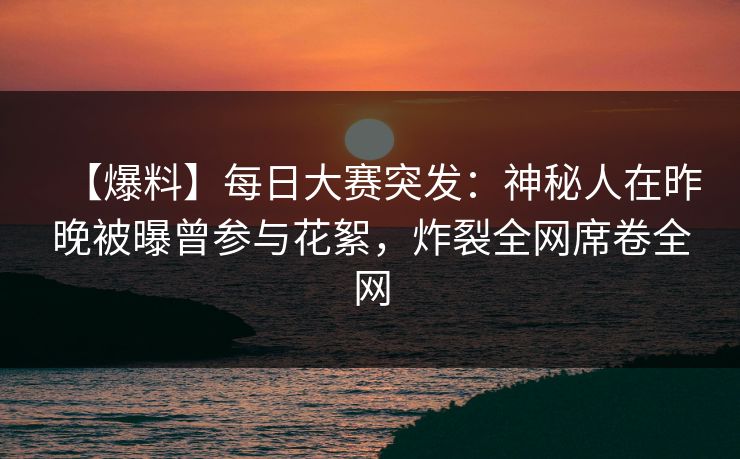 【爆料】每日大赛突发：神秘人在昨晚被曝曾参与花絮，炸裂全网席卷全网