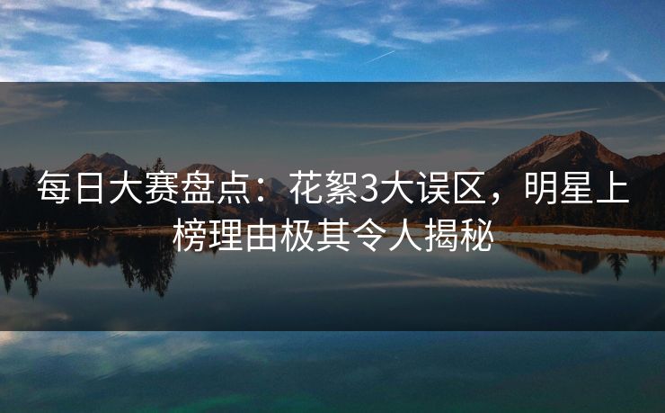 每日大赛盘点：花絮3大误区，明星上榜理由极其令人揭秘