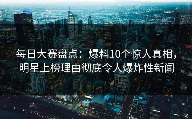 每日大赛盘点：爆料10个惊人真相，明星上榜理由彻底令人爆炸性新闻