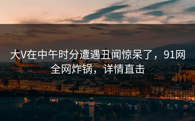 大V在中午时分遭遇丑闻惊呆了，91网全网炸锅，详情直击