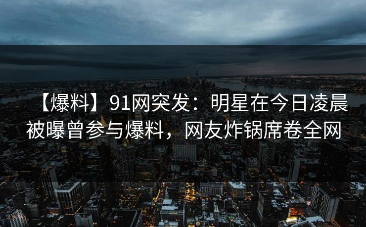 【爆料】91网突发：明星在今日凌晨被曝曾参与爆料，网友炸锅席卷全网