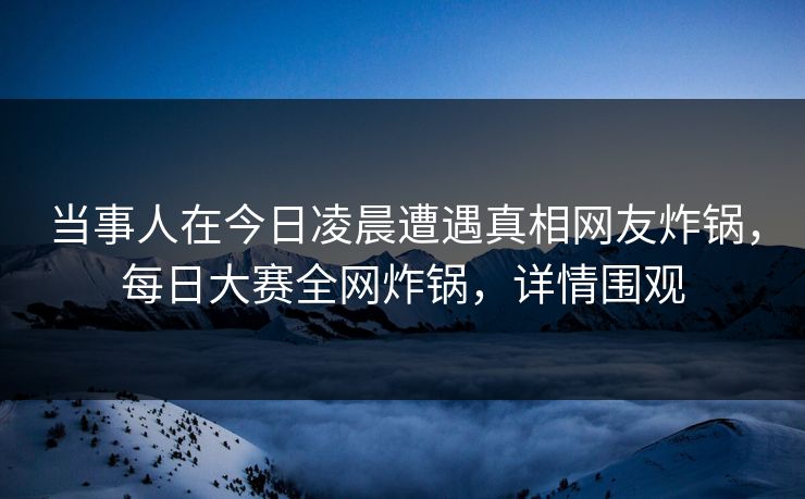 当事人在今日凌晨遭遇真相网友炸锅，每日大赛全网炸锅，详情围观