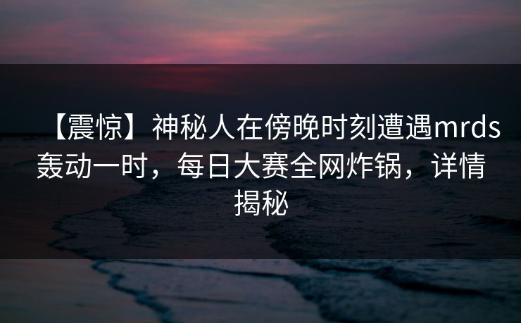 【震惊】神秘人在傍晚时刻遭遇mrds轰动一时，每日大赛全网炸锅，详情揭秘