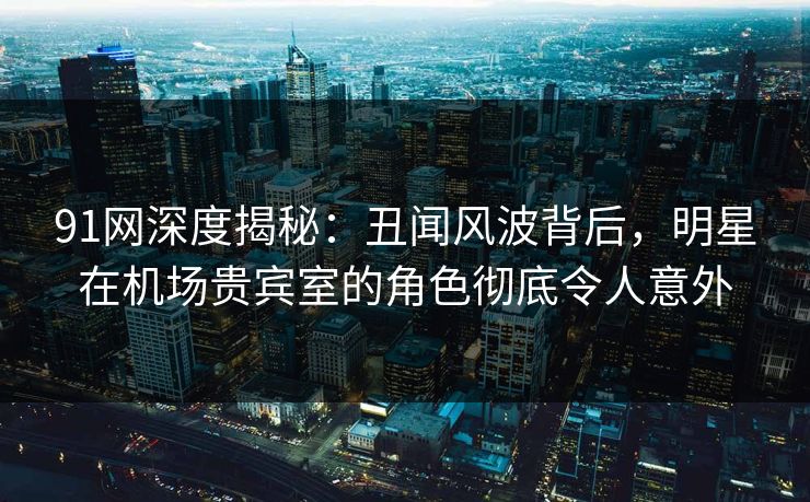 91网深度揭秘：丑闻风波背后，明星在机场贵宾室的角色彻底令人意外