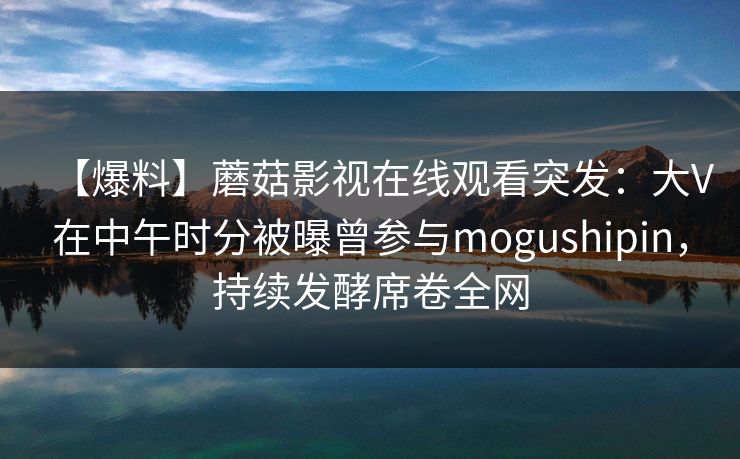 【爆料】蘑菇影视在线观看突发：大V在中午时分被曝曾参与mogushipin，持续发酵席卷全网