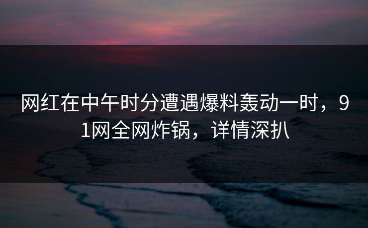 网红在中午时分遭遇爆料轰动一时，91网全网炸锅，详情深扒
