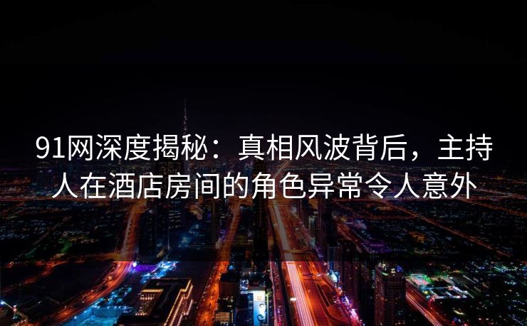 91网深度揭秘：真相风波背后，主持人在酒店房间的角色异常令人意外
