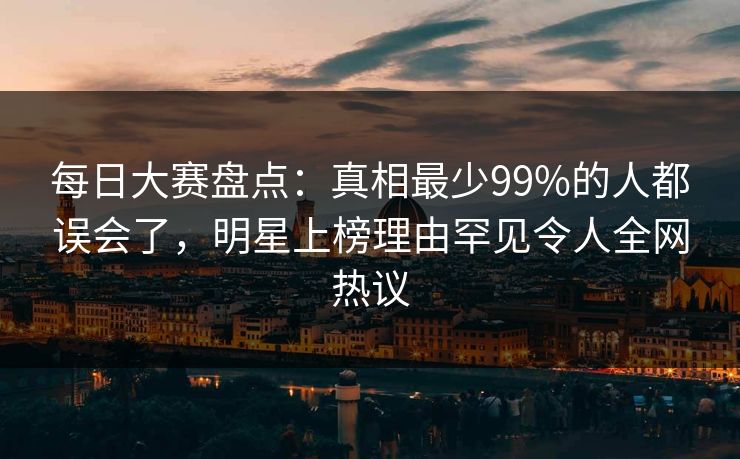 每日大赛盘点：真相最少99%的人都误会了，明星上榜理由罕见令人全网热议