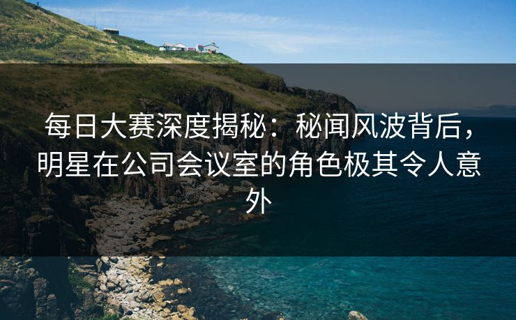 每日大赛深度揭秘：秘闻风波背后，明星在公司会议室的角色极其令人意外