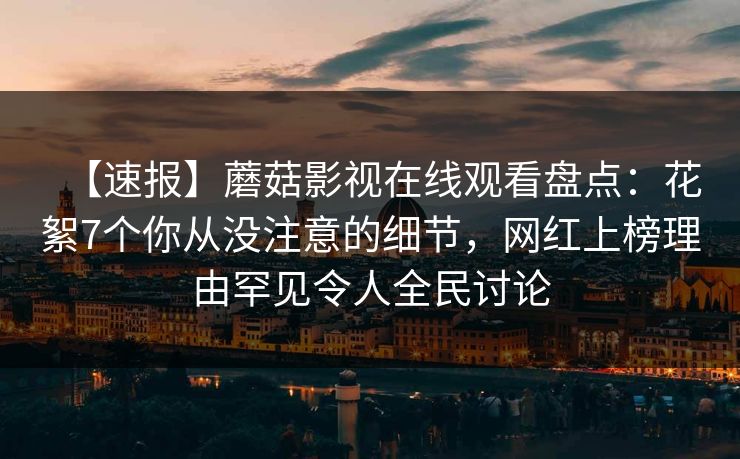 【速报】蘑菇影视在线观看盘点：花絮7个你从没注意的细节，网红上榜理由罕见令人全民讨论