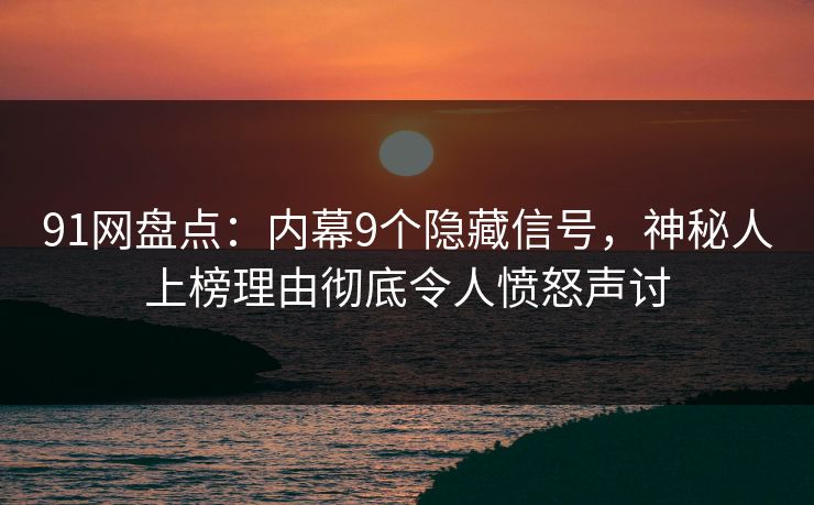 91网盘点：内幕9个隐藏信号，神秘人上榜理由彻底令人愤怒声讨