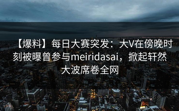 【爆料】每日大赛突发：大V在傍晚时刻被曝曾参与meiridasai，掀起轩然大波席卷全网