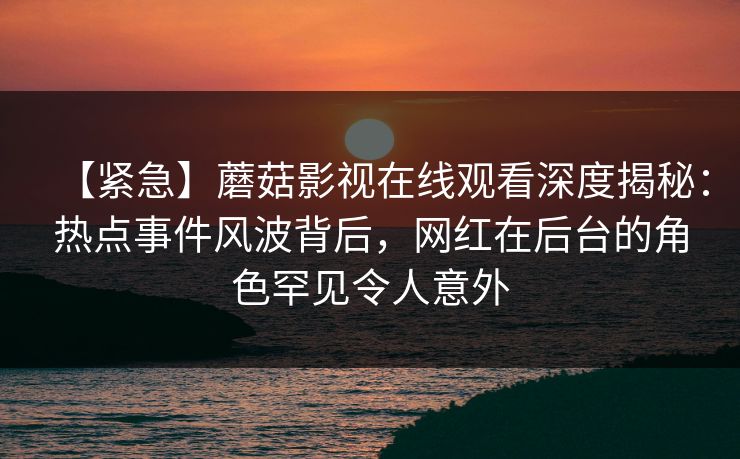 【紧急】蘑菇影视在线观看深度揭秘：热点事件风波背后，网红在后台的角色罕见令人意外