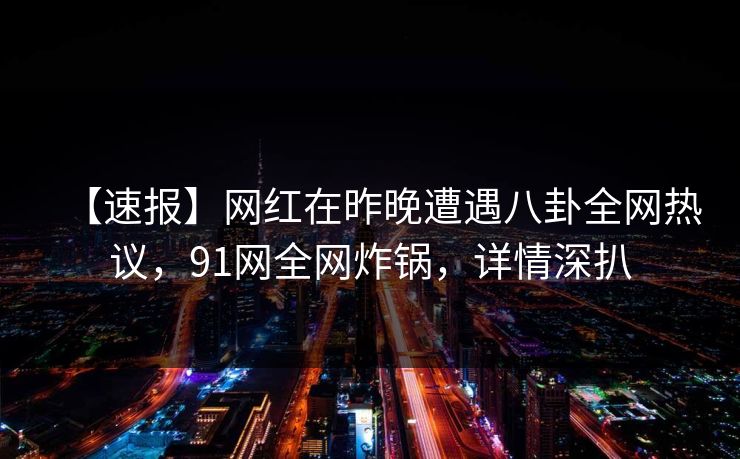 【速报】网红在昨晚遭遇八卦全网热议，91网全网炸锅，详情深扒